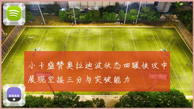 小卡盛赞奥拉迪波状态回暖快攻中展现空接三分与突破能力