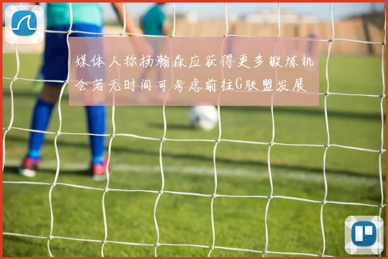 媒体人称杨瀚森应获得更多锻炼机会若无时间可考虑前往G联盟发展