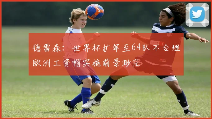德雷森：世界杯扩军至64队不合理欧洲工资帽实施前景渺茫