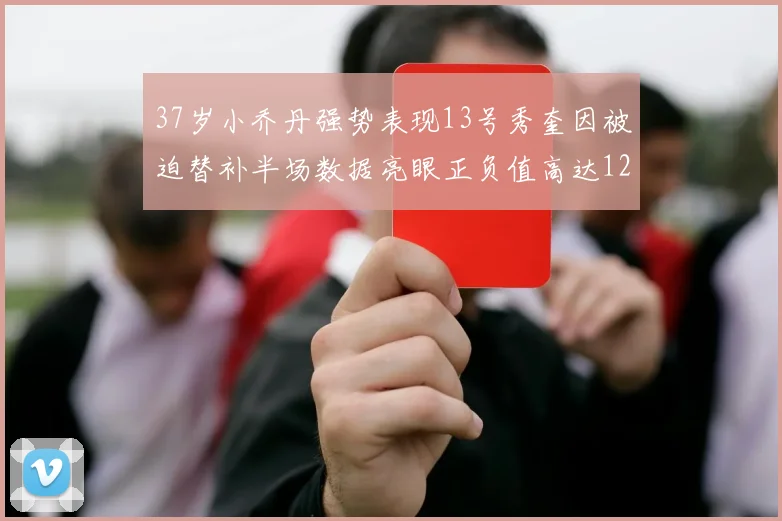 37岁小乔丹强势表现13号秀奎因被迫替补半场数据亮眼正负值高达12