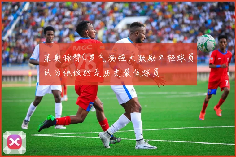莱奥称赞C罗气场强大激励年轻球员认为他依然是历史最佳球员