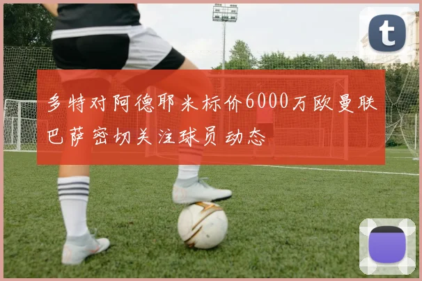 多特对阿德耶米标价6000万欧曼联巴萨密切关注球员动态