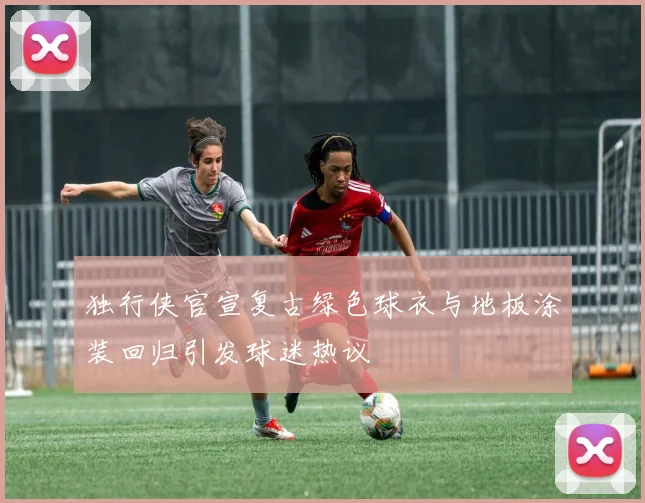 独行侠官宣复古绿色球衣与地板涂装回归引发球迷热议