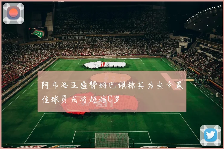 阿韦洛亚盛赞姆巴佩称其为当今最佳球员或将超越C罗
