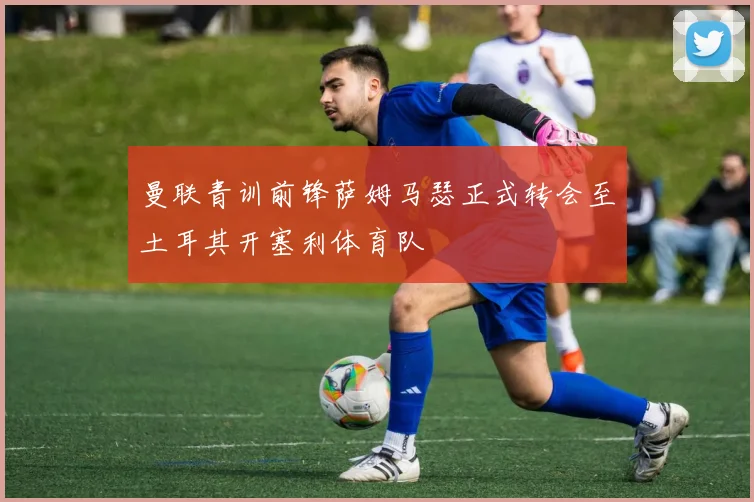 曼联青训前锋萨姆马瑟正式转会至土耳其开塞利体育队