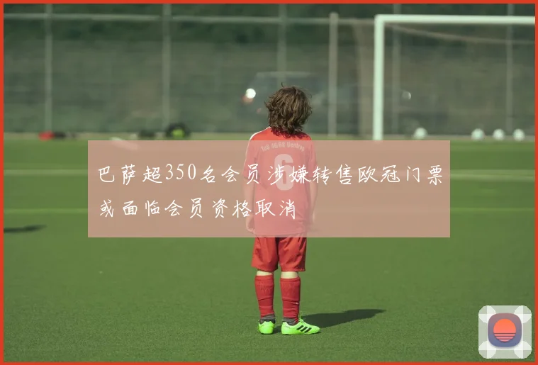 巴萨超350名会员涉嫌转售欧冠门票或面临会员资格取消