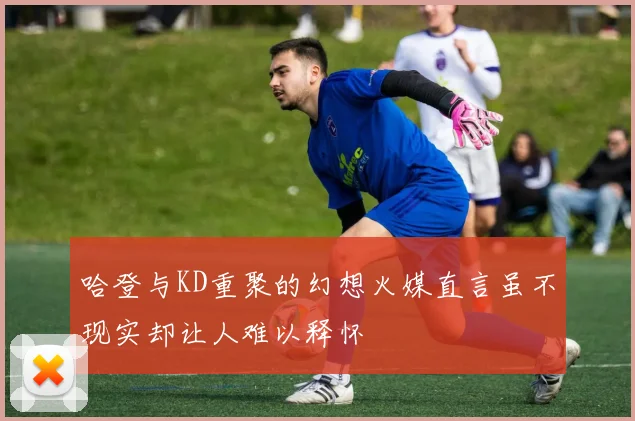 哈登与KD重聚的幻想火媒直言虽不现实却让人难以释怀