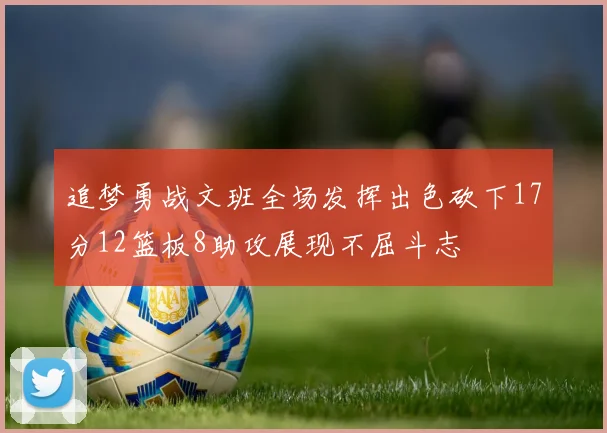 追梦勇战文班全场发挥出色砍下17分12篮板8助攻展现不屈斗志