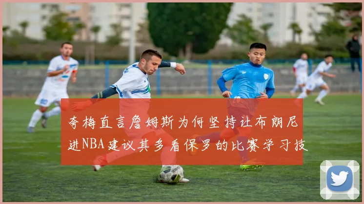 夸梅直言詹姆斯为何坚持让布朗尼进NBA建议其多看保罗的比赛学习技巧