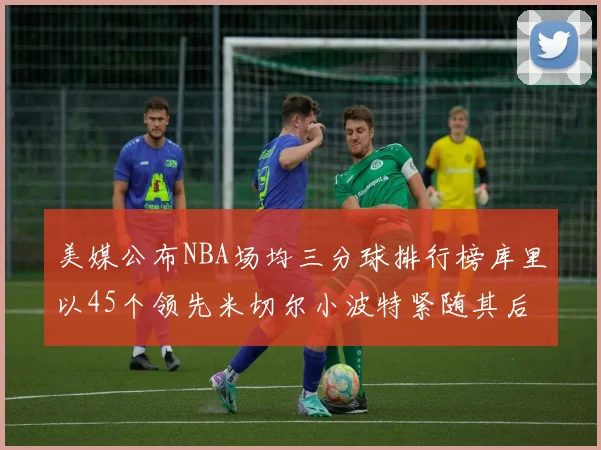 美媒公布NBA场均三分球排行榜库里以45个领先米切尔小波特紧随其后