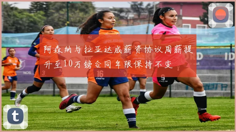 阿森纳与拉亚达成薪资协议周薪提升至10万镑合同年限保持不变