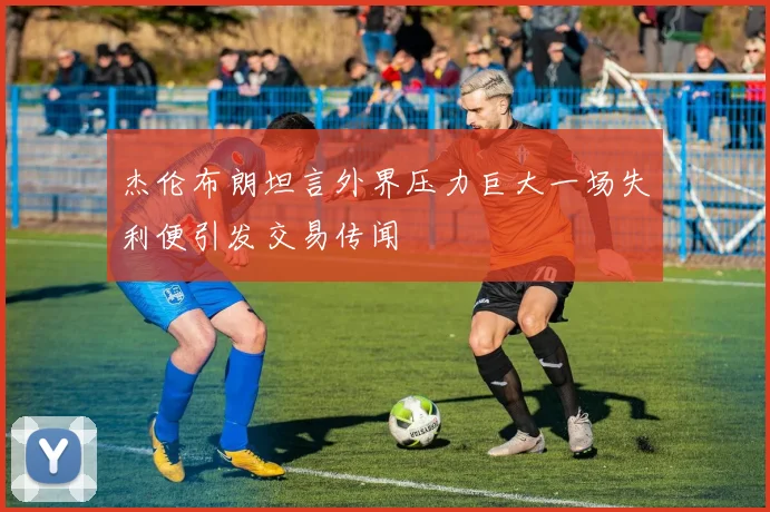 杰伦布朗坦言外界压力巨大一场失利便引发交易传闻