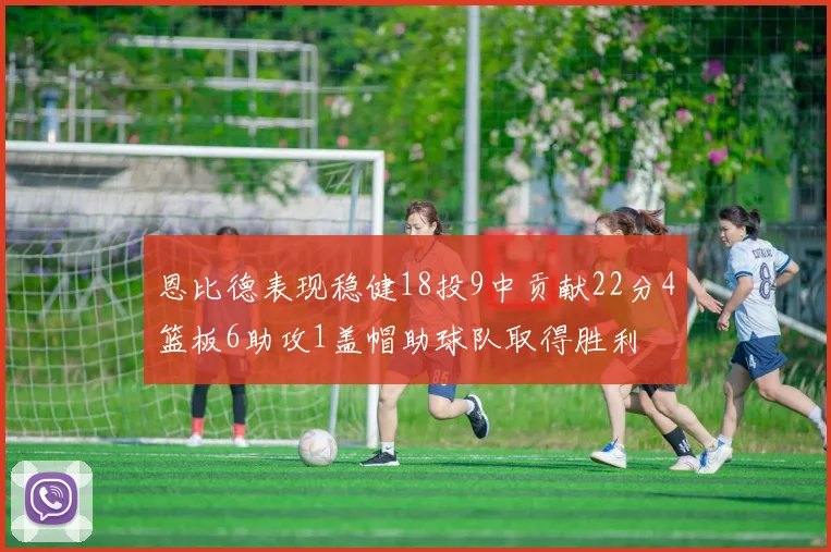 恩比德表现稳健18投9中贡献22分4篮板6助攻1盖帽助球队取得胜利