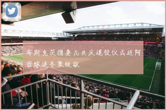 布斯克茨携妻儿共庆退役仪式迈阿密球迷齐聚致敬