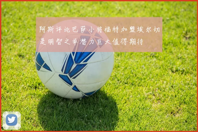 阿斯评论巴萨小将福特加盟埃尔切是明智之举潜力巨大值得期待