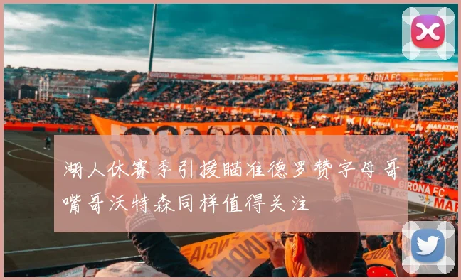 湖人休赛季引援瞄准德罗赞字母哥嘴哥沃特森同样值得关注