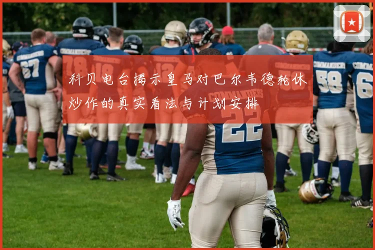 科贝电台揭示皇马对巴尔韦德轮休炒作的真实看法与计划安排