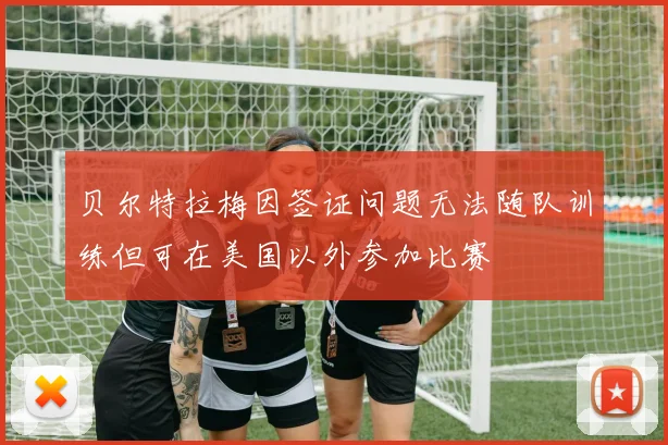 贝尔特拉梅因签证问题无法随队训练但可在美国以外参加比赛