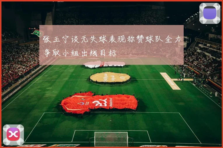 张玉宁谈无失球表现称赞球队全力争取小组出线目标