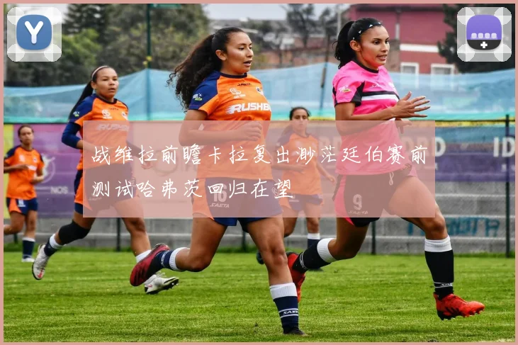 战维拉前瞻卡拉复出渺茫廷伯赛前测试哈弗茨回归在望