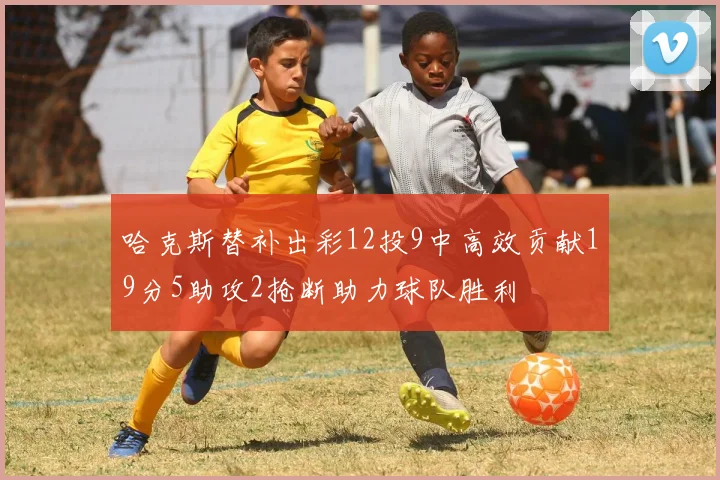 哈克斯替补出彩12投9中高效贡献19分5助攻2抢断助力球队胜利