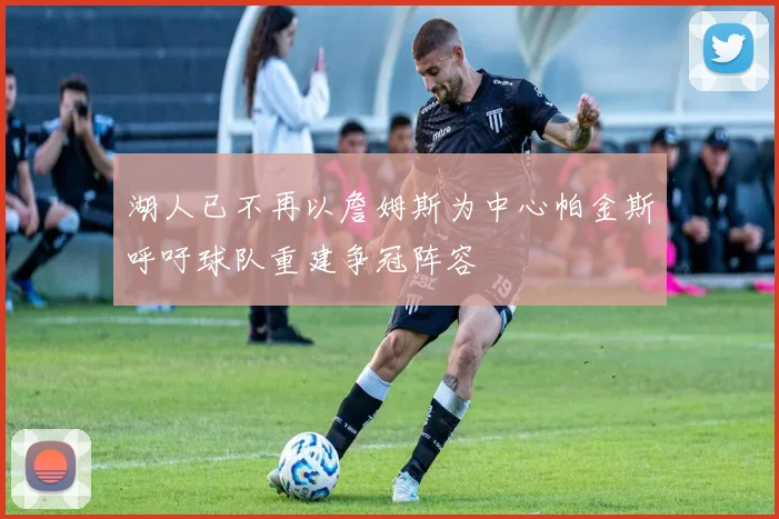 湖人已不再以詹姆斯为中心帕金斯呼吁球队重建争冠阵容