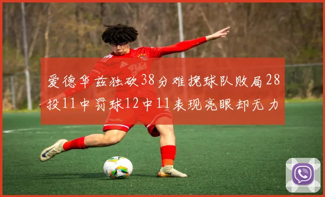 爱德华兹独砍38分难挽球队败局28投11中罚球12中11表现亮眼却无力回天