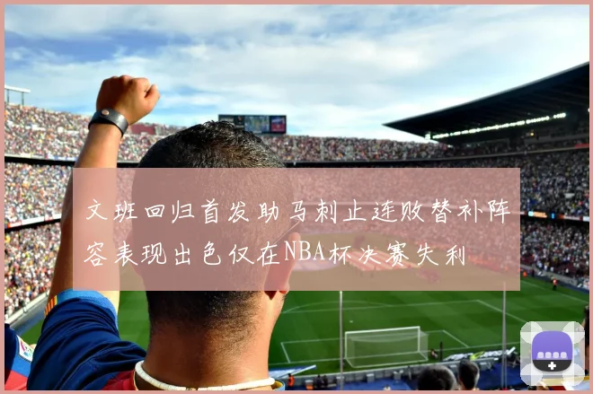 文班回归首发助马刺止连败替补阵容表现出色仅在NBA杯决赛失利