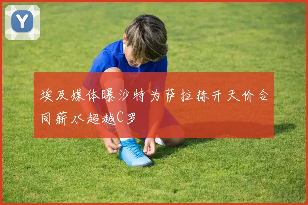 埃及媒体曝沙特为萨拉赫开天价合同薪水超越C罗