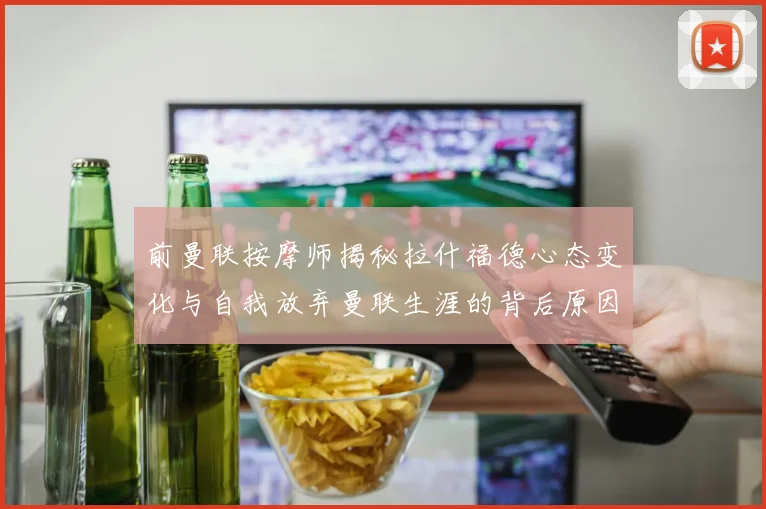 前曼联按摩师揭秘拉什福德心态变化与自我放弃曼联生涯的背后原因