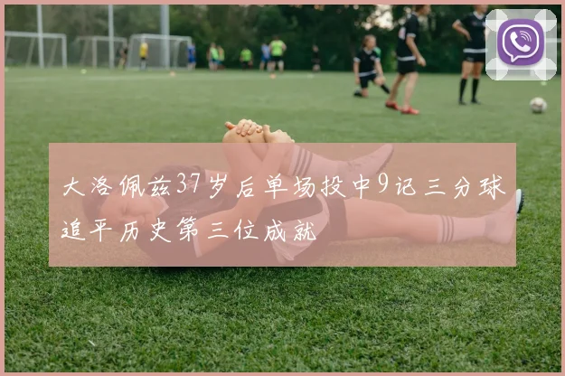 大洛佩兹37岁后单场投中9记三分球追平历史第三位成就