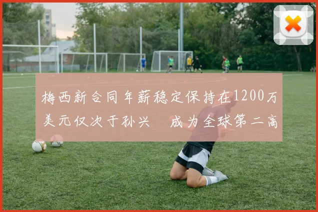 梅西新合同年薪稳定保持在1200万美元仅次于孙兴慜成为全球第二高薪球员