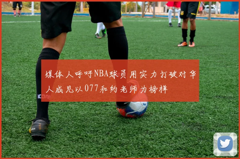 媒体人呼吁NBA球员用实力打破对华人成见以077和约老师为榜样