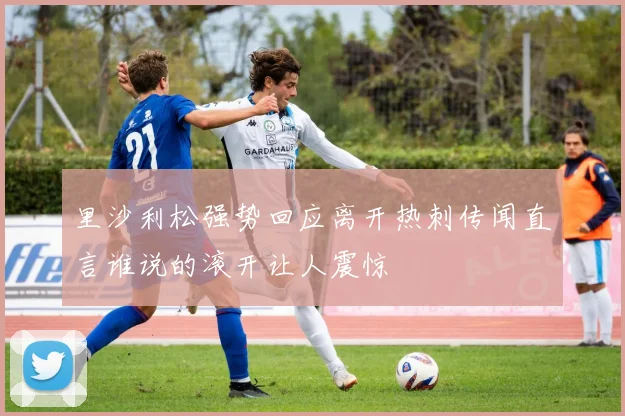 里沙利松强势回应离开热刺传闻直言谁说的滚开让人震惊