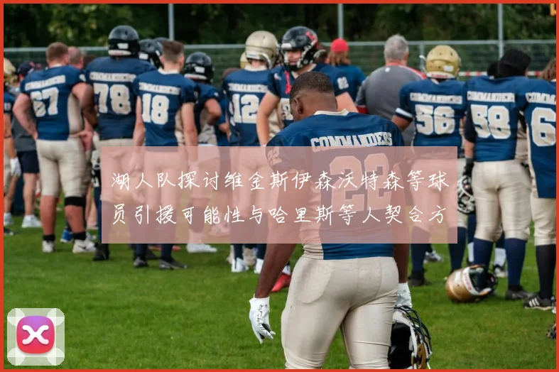 湖人队探讨维金斯伊森沃特森等球员引援可能性与哈里斯等人契合方向