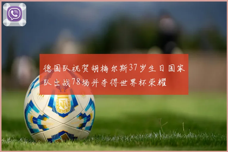 德国队祝贺胡梅尔斯37岁生日国家队出战78场并夺得世界杯荣耀