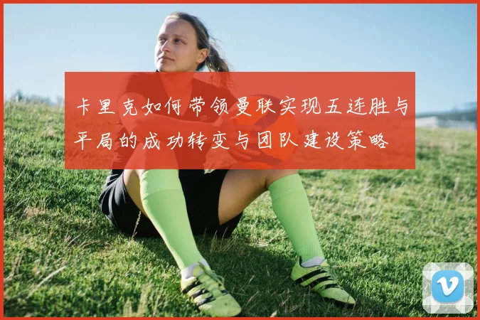 卡里克如何带领曼联实现五连胜与平局的成功转变与团队建设策略