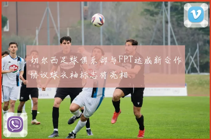 切尔西足球俱乐部与FPT达成新合作协议球衣袖标志将亮相