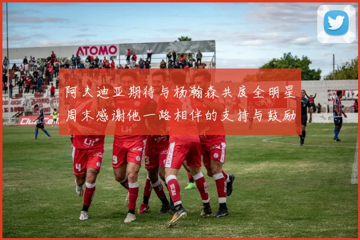 阿夫迪亚期待与杨瀚森共度全明星周末感谢他一路相伴的支持与鼓励