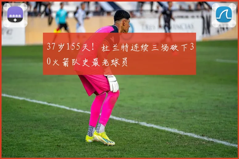 37岁155天！杜兰特连续三场砍下30火箭队史最老球员