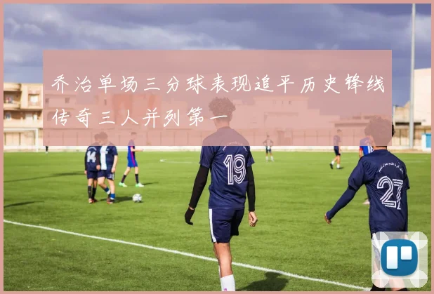 乔治单场三分球表现追平历史锋线传奇三人并列第一